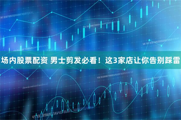 场内股票配资 男士剪发必看！这3家店让你告别踩雷