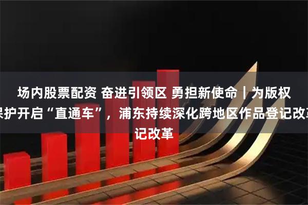 场内股票配资 奋进引领区 勇担新使命｜为版权保护开启“直通车”，浦东持续深化跨地区作品登记改革