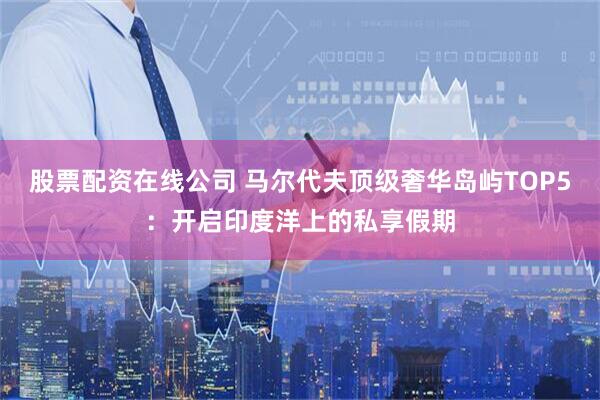 股票配资在线公司 马尔代夫顶级奢华岛屿TOP5：开启印度洋上的私享假期