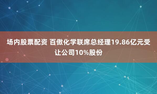 场内股票配资 百傲化学联席总经理19.86亿元受让公司10%股份
