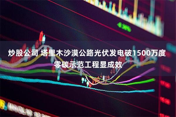 炒股公司 塔里木沙漠公路光伏发电破1500万度 零碳示范工程显成效