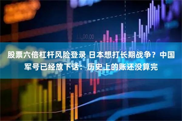 股票六倍杠杆风险登录 日本想打长期战争？中国军号已经放下话：历史上的账还没算完