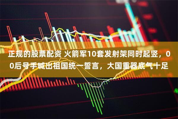 正规的股票配资 火箭军10套发射架同时起竖，00后号手喊出祖国统一誓言，大国重器底气十足