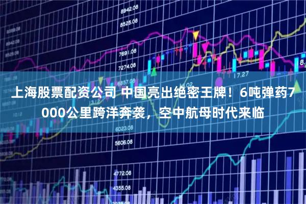 上海股票配资公司 中国亮出绝密王牌！6吨弹药7000公里跨洋奔袭，空中航母时代来临
