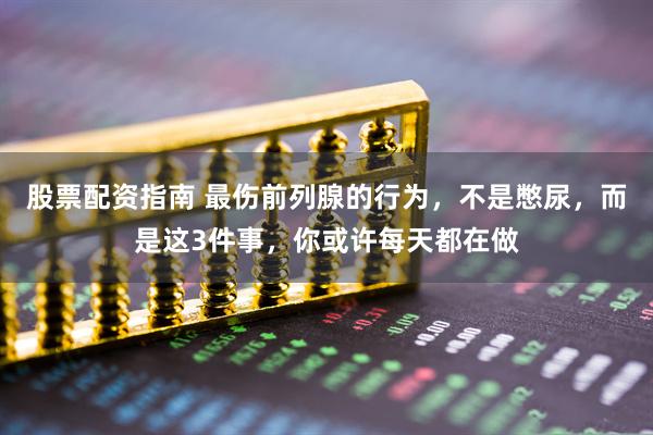 股票配资指南 最伤前列腺的行为，不是憋尿，而是这3件事，你或许每天都在做