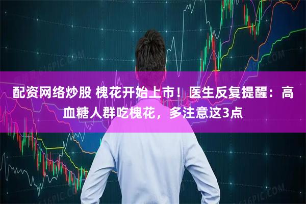 配资网络炒股 槐花开始上市！医生反复提醒：高血糖人群吃槐花，多注意这3点