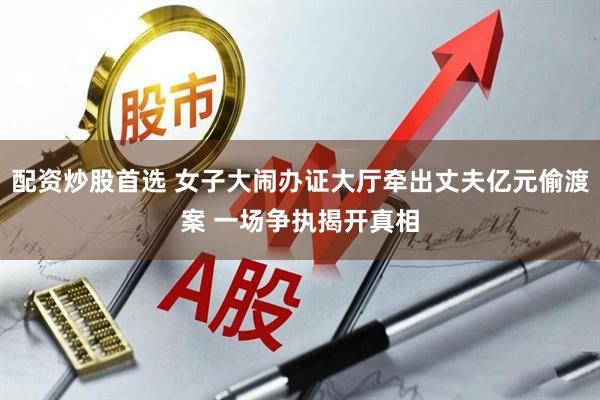 配资炒股首选 女子大闹办证大厅牵出丈夫亿元偷渡案 一场争执揭开真相