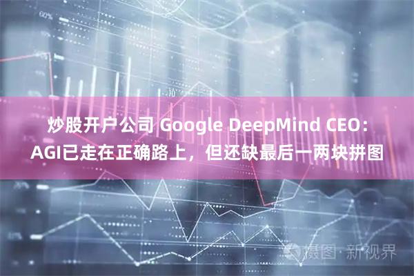 炒股开户公司 Google DeepMind CEO：AGI已走在正确路上，但还缺最后一两块拼图