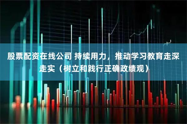 股票配资在线公司 持续用力，推动学习教育走深走实（树立和践行正确政绩观）