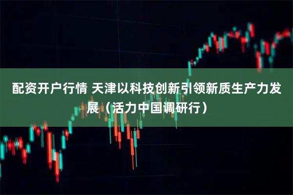配资开户行情 天津以科技创新引领新质生产力发展（活力中国调研行）